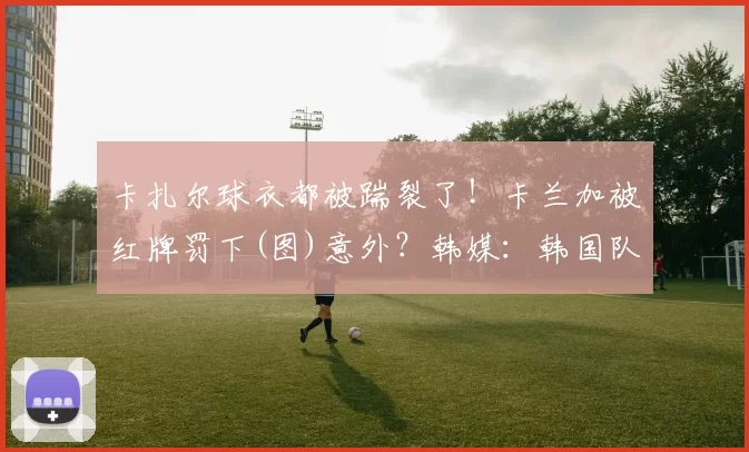 卡扎尔球衣都被踹裂了！卡兰加被红牌罚下(图)意外？韩媒：韩国队点球大战遭中国球迷嘘声 全场为沙特加油中超前瞻：京沪大战火爆上演 泰山争首胜海港盼零封