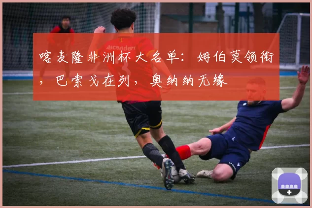 喀麦隆非洲杯大名单：姆伯莫领衔，巴索戈在列，奥纳纳无缘